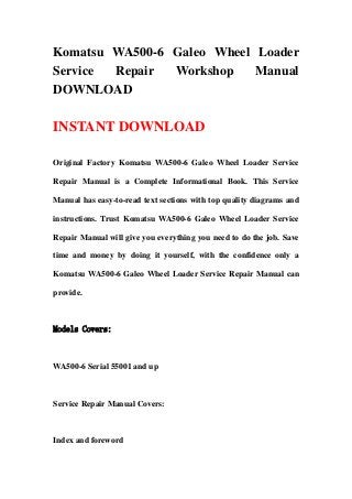 Komatsu WA500-6 Galeo Wheel Loader
Service Repair Workshop Manual
DOWNLOAD
INSTANT DOWNLOAD
Original Factory Komatsu WA500-6 Galeo Wheel Loader Service
Repair Manual is a Complete Informational Book. This Service
Manual has easy-to-read text sections with top quality diagrams and
instructions. Trust Komatsu WA500-6 Galeo Wheel Loader Service
Repair Manual will give you everything you need to do the job. Save
time and money by doing it yourself, with the confidence only a
Komatsu WA500-6 Galeo Wheel Loader Service Repair Manual can
provide.
Models Covers:
WA500-6 Serial 55001 and up
Service Repair Manual Covers:
Index and foreword
 