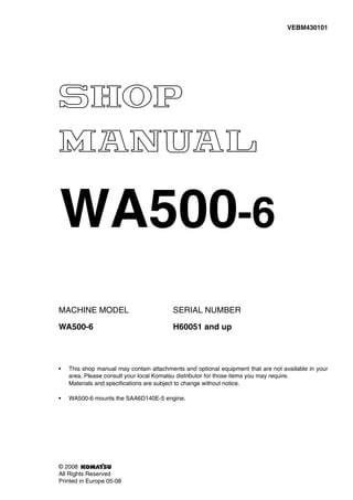 MACHINE MODEL SERIAL NUMBER
WA500-6 H60051 and up
• This shop manual may contain attachments and optional equipment that are not available in your
area. Please consult your local Komatsu distributor for those items you may require.
Materials and specifications are subject to change without notice.
• WA500-6 mounts the SAA6D140E-5 engine.
VEBM430101
© 2008
All Rights Reserved
Printed in Europe 05-08
WA500-6
 