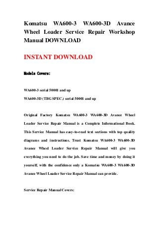 Komatsu WA600-3 WA600-3D Avance
Wheel Loader Service Repair Workshop
Manual DOWNLOAD
INSTANT DOWNLOAD
Models Covers:
WA600-3 serial 50001 and up
WA600-3D (TBG SPEC.) serial 50001 and up
Original Factory Komatsu WA600-3 WA600-3D Avance Wheel
Loader Service Repair Manual is a Complete Informational Book.
This Service Manual has easy-to-read text sections with top quality
diagrams and instructions. Trust Komatsu WA600-3 WA600-3D
Avance Wheel Loader Service Repair Manual will give you
everything you need to do the job. Save time and money by doing it
yourself, with the confidence only a Komatsu WA600-3 WA600-3D
Avance Wheel Loader Service Repair Manual can provide.
Service Repair Manual Covers:
 