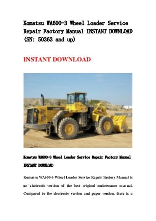 Komatsu WA600-3 Wheel Loader Service
Repair Factory Manual INSTANT DOWNLOAD
(SN: 50363 and up)
INSTANT DOWNLOAD
Komatsu WA600-3 Wheel Loader Service Repair Factory Manual
INSTANT DOWNLOAD
Komatsu WA600-3 Wheel Loader Service Repair Factory Manual is
an electronic version of the best original maintenance manual.
Compared to the electronic version and paper version, there is a
 