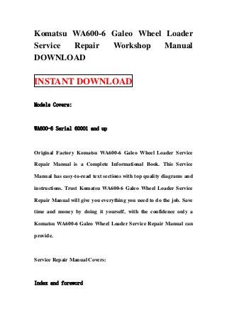 Komatsu WA600-6 Galeo Wheel Loader
Service Repair  Workshop    Manual
DOWNLOAD

INSTANT DOWNLOAD

Models Covers:



WA600-6 Serial 60001 and up



Original Factory Komatsu WA600-6 Galeo Wheel Loader Service

Repair Manual is a Complete Informational Book. This Service

Manual has easy-to-read text sections with top quality diagrams and

instructions. Trust Komatsu WA600-6 Galeo Wheel Loader Service

Repair Manual will give you everything you need to do the job. Save

time and money by doing it yourself, with the confidence only a

Komatsu WA600-6 Galeo Wheel Loader Service Repair Manual can

provide.



Service Repair Manual Covers:



Index and foreword
 
