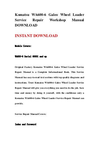 Komatsu WA600-6 Galeo Wheel Loader
Service Repair Workshop Manual
DOWNLOAD
INSTANT DOWNLOAD
Models Covers:
WA600-6 Serial 60001 and up
Original Factory Komatsu WA600-6 Galeo Wheel Loader Service
Repair Manual is a Complete Informational Book. This Service
Manual has easy-to-read text sections with top quality diagrams and
instructions. Trust Komatsu WA600-6 Galeo Wheel Loader Service
Repair Manual will give you everything you need to do the job. Save
time and money by doing it yourself, with the confidence only a
Komatsu WA600-6 Galeo Wheel Loader Service Repair Manual can
provide.
Service Repair Manual Covers:
Index and foreword
 