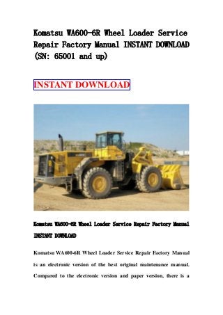 Komatsu WA600-6R Wheel Loader Service
Repair Factory Manual INSTANT DOWNLOAD
(SN: 65001 and up)
INSTANT DOWNLOAD
Komatsu WA600-6R Wheel Loader Service Repair Factory Manual
INSTANT DOWNLOAD
Komatsu WA600-6R Wheel Loader Service Repair Factory Manual
is an electronic version of the best original maintenance manual.
Compared to the electronic version and paper version, there is a
 