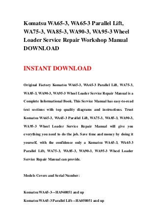 Komatsu WA65-3, WA65-3 Parallel Lift,
WA75-3, WA85-3, WA90-3, WA95-3 Wheel
Loader Service Repair Workshop Manual
DOWNLOAD
INSTANT DOWNLOAD
Original Factory Komatsu WA65-3, WA65-3 Parallel Lift, WA75-3,
WA85-3, WA90-3, WA95-3 Wheel Loader Service Repair Manual is a
Complete Informational Book. This Service Manual has easy-to-read
text sections with top quality diagrams and instructions. Trust
Komatsu WA65-3, WA65-3 Parallel Lift, WA75-3, WA85-3, WA90-3,
WA95-3 Wheel Loader Service Repair Manual will give you
everything you need to do the job. Save time and money by doing it
yourself, with the confidence only a Komatsu WA65-3, WA65-3
Parallel Lift, WA75-3, WA85-3, WA90-3, WA95-3 Wheel Loader
Service Repair Manual can provide.
Models Covers and Serial Number:
Komatsu WA65-3---HA940051 and up
Komatsu WA65-3 Parallel Lift---HA050051 and up
 