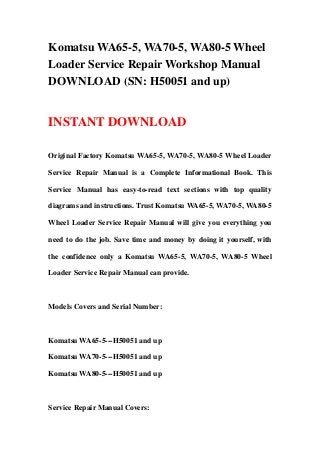 Komatsu WA65-5, WA70-5, WA80-5 Wheel
Loader Service Repair Workshop Manual
DOWNLOAD (SN: H50051 and up)
INSTANT DOWNLOAD
Original Factory Komatsu WA65-5, WA70-5, WA80-5 Wheel Loader
Service Repair Manual is a Complete Informational Book. This
Service Manual has easy-to-read text sections with top quality
diagrams and instructions. Trust Komatsu WA65-5, WA70-5, WA80-5
Wheel Loader Service Repair Manual will give you everything you
need to do the job. Save time and money by doing it yourself, with
the confidence only a Komatsu WA65-5, WA70-5, WA80-5 Wheel
Loader Service Repair Manual can provide.
Models Covers and Serial Number:
Komatsu WA65-5---H50051 and up
Komatsu WA70-5---H50051 and up
Komatsu WA80-5---H50051 and up
Service Repair Manual Covers:
 