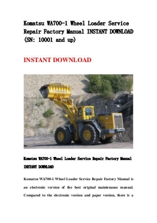 Komatsu WA700-1 Wheel Loader Service
Repair Factory Manual INSTANT DOWNLOAD
(SN: 10001 and up)
INSTANT DOWNLOAD
Komatsu WA700-1 Wheel Loader Service Repair Factory Manual
INSTANT DOWNLOAD
Komatsu WA700-1 Wheel Loader Service Repair Factory Manual is
an electronic version of the best original maintenance manual.
Compared to the electronic version and paper version, there is a
 