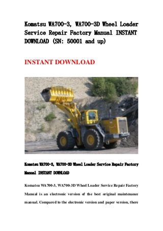 Komatsu WA700-3, WA700-3D Wheel Loader
Service Repair Factory Manual INSTANT
DOWNLOAD (SN: 50001 and up)
INSTANT DOWNLOAD
Komatsu WA700-3, WA700-3D Wheel Loader Service Repair Factory
Manual INSTANT DOWNLOAD
Komatsu WA700-3, WA700-3D Wheel Loader Service Repair Factory
Manual is an electronic version of the best original maintenance
manual. Compared to the electronic version and paper version, there
 