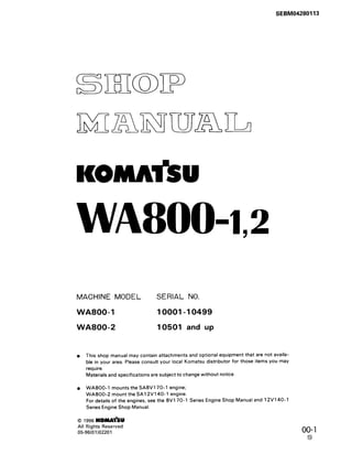 SEBM04280113
WA8OO42
MACHINE MODEL SERIAL NO.
WA800- 1 10001-10499
WA800-2 10501 and up
l This shop manual may contain attachments and optional equipment that are not availa-
ble in your area. Please consult your local Komatsu distributor for those items you may
require.
Materials and specifications are subject to change without notice.
l WA8OO-1 mounts the SA8V170-1 engine;
WA800-2 mount the SA12V140-1 engine.
For details of the engines, see the 8V170-1 Series Engine Shop Manual and 12V14O-1
Series Engine Shop Manual.
0 1996 KOMAlhJ
All Rights Reserved
05-96(01)02201 00-l
0
 