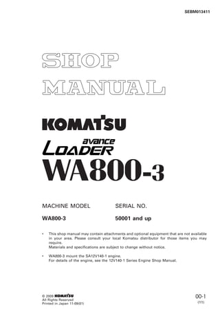 1
SEBM013411
© 2009 1
All Rights Reserved
Printed in Japan 11-09(01)
00-1
(11)
WA800-3
MACHINE MODEL SERIAL NO.
WA800-3 50001 and up
• This shop manual may contain attachments and optional equipment that are not available
in your area. Please consult your local Komatsu distributor for those items you may
require.
Materials and specifications are subject to change without notice.
• WA800-3 mount the SA12V140-1 engine.
For details of the engine, see the 12V140-1 Series Engine Shop Manual.
 