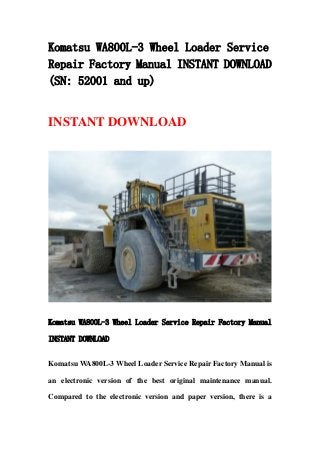 Komatsu WA800L-3 Wheel Loader Service
Repair Factory Manual INSTANT DOWNLOAD
(SN: 52001 and up)
INSTANT DOWNLOAD
Komatsu WA800L-3 Wheel Loader Service Repair Factory Manual
INSTANT DOWNLOAD
Komatsu WA800L-3 Wheel Loader Service Repair Factory Manual is
an electronic version of the best original maintenance manual.
Compared to the electronic version and paper version, there is a
 