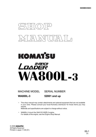 00-1
SEBM035603
© 2006
All Rights Reserved
Printed in Japan 11-06 (01)
• This shop manual may contain attachments and optional equipment that are not available
in your area. Please consult your local Komatsu distributor for those items you may
require.
Materials and specifications are subject to change without notice.
• WA800L-3 mount the SAA12V140ZE-2 engine.
For details of the engine, see the Engine Shop Manual.
MACHINE MODEL SERIAL NUMBER
WA800L-3 52001 and up
(3)
 