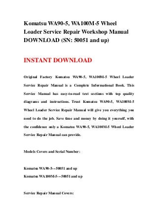Komatsu WA90-5, WA100M-5 Wheel
Loader Service Repair Workshop Manual
DOWNLOAD (SN: 50051 and up)
INSTANT DOWNLOAD
Original Factory Komatsu WA90-5, WA100M-5 Wheel Loader
Service Repair Manual is a Complete Informational Book. This
Service Manual has easy-to-read text sections with top quality
diagrams and instructions. Trust Komatsu WA90-5, WA100M-5
Wheel Loader Service Repair Manual will give you everything you
need to do the job. Save time and money by doing it yourself, with
the confidence only a Komatsu WA90-5, WA100M-5 Wheel Loader
Service Repair Manual can provide.
Models Covers and Serial Number:
Komatsu WA90-5---50051 and up
Komatsu WA100M-5---50051 and up
Service Repair Manual Covers:
 