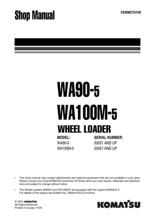 Shop Manual
MODEL: SERIAL NUMBER:
WA90-5 50051 AND UP
WA100M-5 50051 AND UP
VEBM270100
WHEEL LOADER
WA90-5
WA100M-5
• This shop manual may contain attachments and optional equipment that are not available in your area.
Please consult your local KOMATSU distributor for those items you may require. Materials and specifica-
tions are subject to change without notice.
• The Wheel Loaders WA90-5 and WA100M-5 are equipped with the engine S4D95LE-3
For details of this engine see Bulletin No. 3666418-00 (Cummins)
© 2005
All Rights Reserved
Printed in Europe 11/05
 