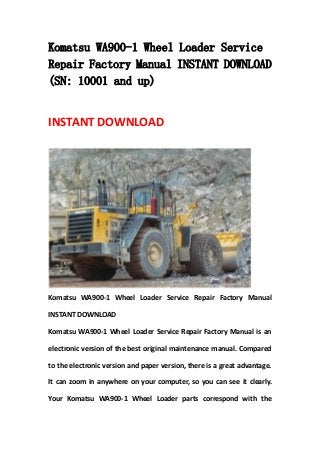 Komatsu WA900-1 Wheel Loader Service
Repair Factory Manual INSTANT DOWNLOAD
(SN: 10001 and up)
INSTANT DOWNLOAD
Komatsu WA900-1 Wheel Loader Service Repair Factory Manual
INSTANT DOWNLOAD
Komatsu WA900-1 Wheel Loader Service Repair Factory Manual is an
electronic version of the best original maintenance manual. Compared
to the electronic version and paper version, there is a great advantage.
It can zoom in anywhere on your computer, so you can see it clearly.
Your Komatsu WA900-1 Wheel Loader parts correspond with the
 