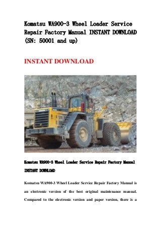 Komatsu WA900-3 Wheel Loader Service
Repair Factory Manual INSTANT DOWNLOAD
(SN: 50001 and up)
INSTANT DOWNLOAD
Komatsu WA900-3 Wheel Loader Service Repair Factory Manual
INSTANT DOWNLOAD
Komatsu WA900-3 Wheel Loader Service Repair Factory Manual is
an electronic version of the best original maintenance manual.
Compared to the electronic version and paper version, there is a
 
