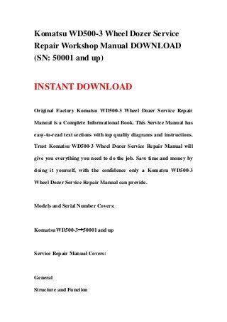 Komatsu WD500-3 Wheel Dozer Service
Repair Workshop Manual DOWNLOAD
(SN: 50001 and up)
INSTANT DOWNLOAD
Original Factory Komatsu WD500-3 Wheel Dozer Service Repair
Manual is a Complete Informational Book. This Service Manual has
easy-to-read text sections with top quality diagrams and instructions.
Trust Komatsu WD500-3 Wheel Dozer Service Repair Manual will
give you everything you need to do the job. Save time and money by
doing it yourself, with the confidence only a Komatsu WD500-3
Wheel Dozer Service Repair Manual can provide.
Models and Serial Number Covers:
Komatsu WD500-3→50001 and up
Service Repair Manual Covers:
General
Structure and Function
 