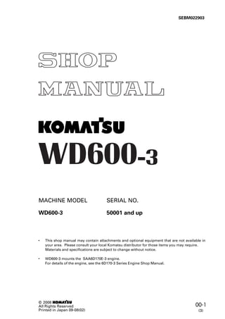 00-1
© 2008 1
All Rights Reserved
Printed in Japan 09-08(02)
MACHINE MODEL SERIAL NO.
WD600-3 50001 and up
SEBM022903
• This shop manual may contain attachments and optional equipment that are not available in
your area. Please consult your local Komatsu distributor for those items you may require.
Materials and specifications are subject to change without notice.
• WD600-3 mounts the SAA6D170E-3 engine.
For details of the engine, see the 6D170-3 Series Engine Shop Manual.
(3)
 
