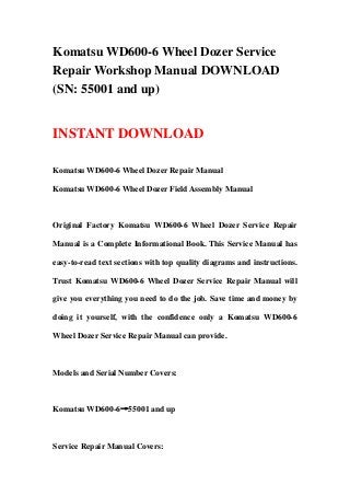Komatsu WD600-6 Wheel Dozer Service
Repair Workshop Manual DOWNLOAD
(SN: 55001 and up)
INSTANT DOWNLOAD
Komatsu WD600-6 Wheel Dozer Repair Manual
Komatsu WD600-6 Wheel Dozer Field Assembly Manual
Original Factory Komatsu WD600-6 Wheel Dozer Service Repair
Manual is a Complete Informational Book. This Service Manual has
easy-to-read text sections with top quality diagrams and instructions.
Trust Komatsu WD600-6 Wheel Dozer Service Repair Manual will
give you everything you need to do the job. Save time and money by
doing it yourself, with the confidence only a Komatsu WD600-6
Wheel Dozer Service Repair Manual can provide.
Models and Serial Number Covers:
Komatsu WD600-6→55001 and up
Service Repair Manual Covers:
 