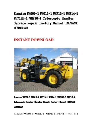 Komatsu WH609-1 WH613-1 WH713-1 WH714-1
WH714H-1 WH716-1 Telescopic Handler
Service Repair Factory Manual INSTANT
DOWNLOAD
INSTANT DOWNLOAD
Komatsu WH609-1 WH613-1 WH713-1 WH714-1 WH714H-1 WH716-1
Telescopic Handler Service Repair Factory Manual INSTANT
DOWNLOAD
Komatsu WH609-1 WH613-1 WH713-1 WH714-1 WH714H-1
 