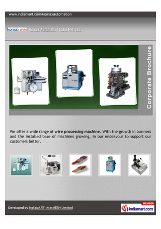 We offer a wide range of wire processing machine. With the growth in business
and the installed base of machines growing, in our endeavour to support our
customers better.
 