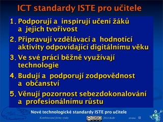 2014 BoBr stranaKombinované formy výuky
1. Podporují ainspirují učení žáků
ajejich tvořivost
2. Připravují vzdělávací ahodnotící
aktivity odpovídající digitálnímu věku
3. Ve své práci běžně využívají
technologie
4. Budují apodporují zodpovědnost
aobčanství
5. Věnují pozornost sebezdokonalování
aprofesionálnímu růstu
ICT standardy ISTE pro učitele
11
Nové technologické standardy ISTE pro učitele
 