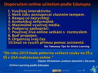 2014 BoBr stranaKombinované formy výuky
Doporučení online učitelům podle Edutopia
13
Online Learning podle Edutopia
1. Využívej interaktivitu.
2. Nech žáky postupovat vlastním tempem.
3. Reaguj co nejrychleji.
4. Komunikuj neformálně.
5. Maximálně využívej média.
6. Podporuj spolupráci.
7. Používej živá online setkání srozmyslem.
8. Buď propojen.
9. Organizuj svůj čas.
10.Snaž se využít přímou pomoc asistentů.
Ten Takeaway Tips for Online Learning
“Do roku 2019 bude polovina veškeré výuky na ZŠ a
SŠ v USA realizována online.”
Clayton Christensen, profesor ekonomie z Harvardu
 