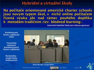 2014 BoBr stranaKombinované formy výuky
Na počítače orientované americké charter schools
jsou novým typem škol, vnichž online počítačem
řízená výuka jde nad rámec pouhého doplňku
kmetodám tradičním (tzv. bledned learning).
Americké hybridní školy pro síťovou generaci
Hybridní a virtuální školy
15
Seize the Day (Carpe Diem)
Kombinované
formy vzdělávání
vítězí
Teoretické
možnosti
kombinovaných
forem vzdělávání
Rocketship –
model školy
budoucnosti
 