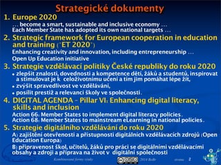 2014 BoBr stranaKombinované formy výuky 2
1. Europe 2020
... become a smart, sustainable and inclusive economy ...
Each Member State has adopted its own national targets ...
2. Strategic framework for European cooperation in education
and training ("ET 2020")
Enhancing creativity and innovation, including entrepreneurship ...
Open Up Education initiative
3. Strategie vzdělávací politiky České republiky do roku 2020
• snižovat nerovnosti ve vzdělávání,
• podporovat kvalitní výuku,
• odpovědně a efektivně řídit vzdělávací systém.
4. DIGITAL AGENDA - Pillar VI: Enhancing digital literacy,
skills and inclusion
Action 66: Member States to implement digital literacy policies.
Action 68: Member States to mainstream eLearning in national policies.
5. Strategie digitálního vzdělávání do roku 2020
A) zajištění otevřenosti a přístupnosti digitálních vzdělávacích zdrojů (Open
Education Europa)
B) připravenost škol, učitelů, žáků pro práci se digitálními vzdělávacími
obsahy a zdroji a příprava na život vdigitální společnosti
Strategické dokumenty
 