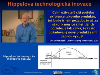 2014 BoBr stranaKombinované formy výuky
Hippelova technologická inovace
20
Hippelova technologická
inovace ve školství
Čelní uživatelé cítí potřebu
existence takového produktu,
jež bude trhem požadován až za
několik měsíců či let. Jejich
potřeba je tak velká, že často
požadovaný nový produkt sami
začnou vyvíjet.
Eric Von Hippel - Democratizing Innovation, 2005
 