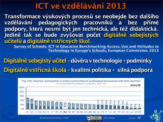 2014 BoBr stranaKombinované formy výuky
ICT ve vzdělávání 2013
22
Transformace výukových procesů se neobejde bez dalšího
vzdělávání pedagogických pracovníků a bez přímé
podpory, která nesmí být jen technická, ale též didaktická.
Jedině tak se bude zvyšovat počet digitálně sebejistých
učitelů a digitálně vstřícných škol.
Survey of Schools: ICT in Education Benchmarking Access, Use and Attitudes to
Technology in Europe’s Schools, European Commision, 2013
Digitálněsebejistýučitel-důvěravtechnologie+podmínky
Digitálně vstřícná škola - kvalitní politika +silná podpora
strana 96
 