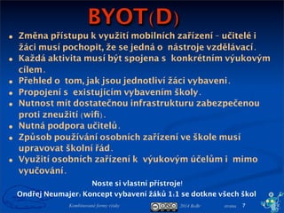 2014 BoBr stranaKombinované formy výuky
BYOT(D)
7
Ondřej Neumajer: Koncept vybavení žáků 1:1 se dotkne všech škol
Noste si vlastní přístroje!
• Změna přístupu k využití mobilních zařízení - učitelé i
žáci musí pochopit, že se jedná onástroje vzdělávací.
• Každá aktivita musí být spojena skonkrétním výukovým
cílem.
• Přehled otom, jak jsou jednotliví žáci vybaveni.
• Propojení sexistujícím vybavením školy.
• Nutnost mít dostatečnou infrastrukturu zabezpečenou
proti zneužití (wiﬁ).
• Nutná podpora učitelů.
• Způsob používání osobních zařízení ve škole musí
upravovat školní řád.
• Využití osobních zařízení kvýukovým účelům imimo
vyučování.
 