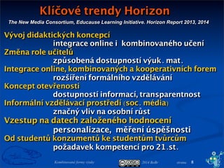 2014 BoBr stranaKombinované formy výuky
The New Media Consortium, Educause Learning Initiative. Horizon Report 2013, 2014
Klíčové trendy Horizon
8
Vývoj didaktických koncepcí
integrace online ikombinovaného učení
Změna role učitelů
způsobená dostupností výuk. mat.
Integrace online, kombinovaných a kooperativních forem
rozšíření formálního vzdělávání
Koncept otevřenosti
dostupností informací, transparentnost
Informální vzdělávací prostředí (soc. média)
značný vliv na osobní růst
Vzestup na datech založeného hodnocení
personalizace,měření úspěšnosti
Od studentů konzumentů ke studentům tvůrcům
požadavek kompetencí pro 21.st.
 