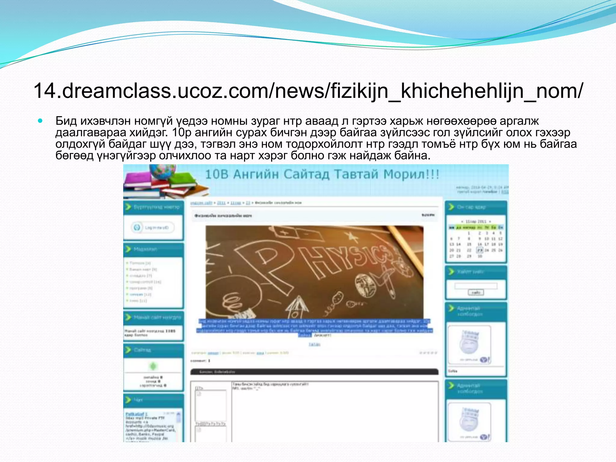 14.dreamclass.ucoz.com/news/fizikijn_khichehehlijn_nom/
 Бид ихэвчлэн номгүй үедээ номны зураг нтр аваад л гэртээ харьж нөгөөхөөрөө аргалж
даалгавараа хийдэг. 10р ангийн сурах бичгэн дээр байгаа зүйлсээс гол зүйлсийг олох гэхээр
олдохгүй байдаг шүү дээ, тэгвэл энэ ном тодорхойлолт нтр гээдл томъѐ нтр бүх юм нь байгаа
бөгөөд үнэгүйгээр олчихлоо та нарт хэрэг болно гэж найдаж байна.
 