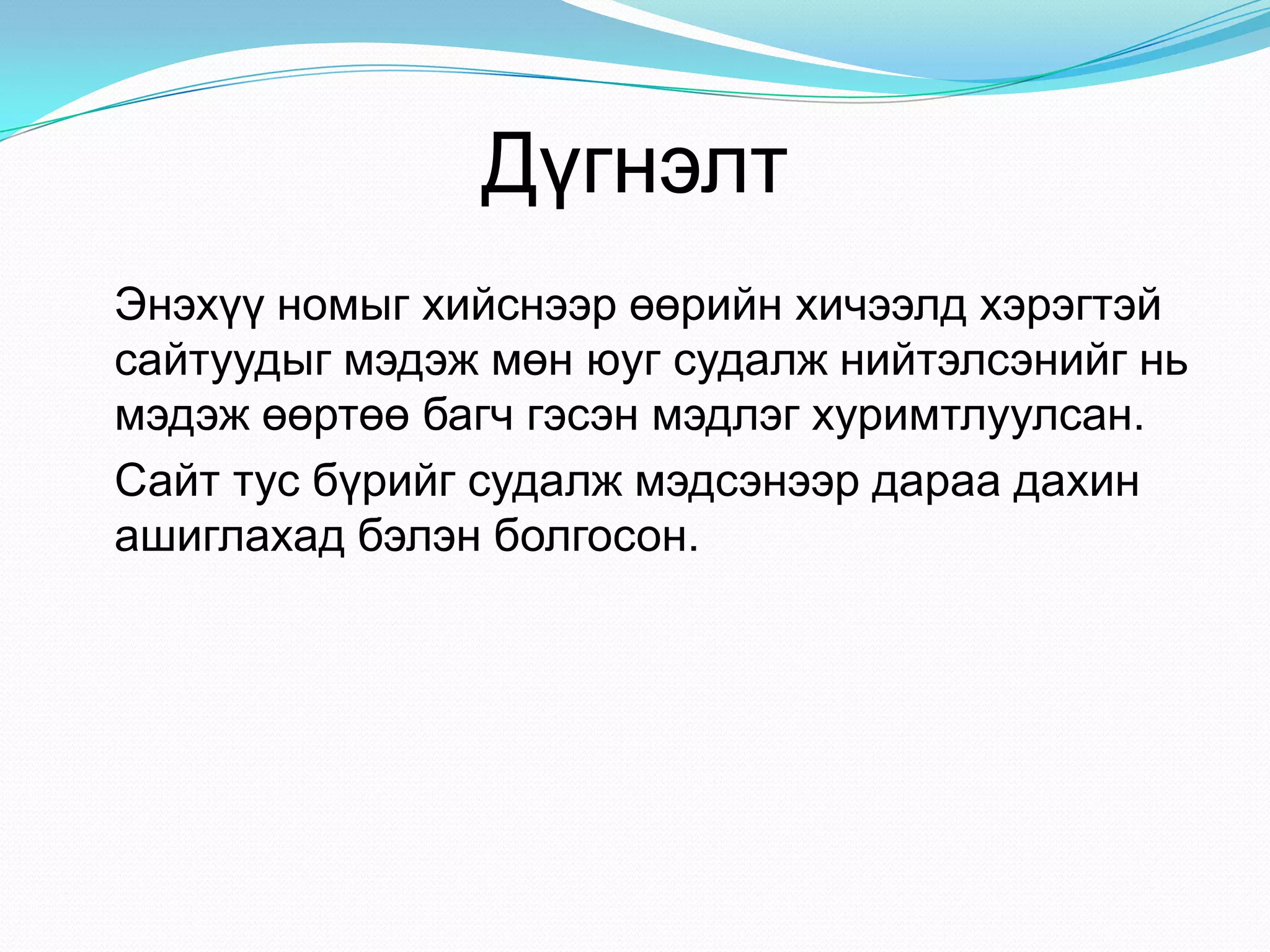 Дүгнэлт
Энэхүү номыг хийснээр өөрийн хичээлд хэрэгтэй
сайтуудыг мэдэж мөн юуг судалж нийтэлсэнийг нь
мэдэж өөртөө багч гэсэн мэдлэг хуримтлуулсан.
Сайт тус бүрийг судалж мэдсэнээр дараа дахин
ашиглахад бэлэн болгосон.
 