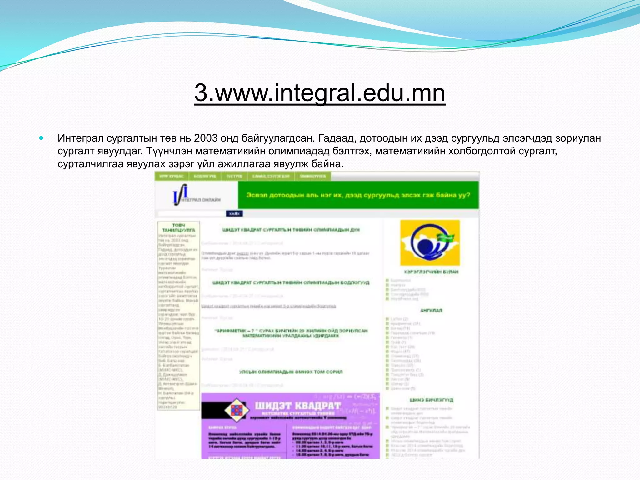 3.www.integral.edu.mn
 Интеграл сургалтын төв нь 2003 онд байгуулагдсан. Гадаад, дотоодын их дээд сургуульд элсэгчдэд зориулан
сургалт явуулдаг. Түүнчлэн математикийн олимпиадад бэлтгэх, математикийн холбогдолтой сургалт,
сурталчилгаа явуулах зэрэг үйл ажиллагаа явуулж байна.
 