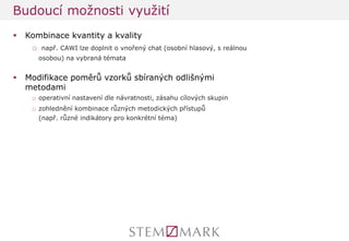 Kombinace kvantity a kvality 
□ např. CAWI lze doplnit o vnořený chat (osobní hlasový, s reálnou osobou) na vybraná témata 
Modifikace poměrů vzorků sbíraných odlišnými metodami 
□operativní nastavení dle návratnosti, zásahu cílových skupin 
□zohlednění kombinace různých metodických přístupů (např. různé indikátory pro konkrétní téma) 
Budoucí možnosti využití  