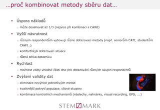 Úspora nákladů 
□může dosahovat až 1/3 (nejvíce při kombinaci s CAWI) 
Vyšší návratnost 
□různým respondentům vyhovují různé dotazovací metody (např. seniorům CATI, studentům CAWI…) 
□komfortnější dotazovací situace 
□různá délka dotazníku 
Rychlost 
□možnost volby vhodné části dne pro dotazování různých skupin respondentů 
Zvýšení validity dat 
□eliminace nevýhod jednotlivých metod 
□kvalitnější pokrytí populace, cílové skupiny 
□kombinace kontrolních mechanismů (náslechy, nahrávky, visual recording, GPS, ….) 
…proč kombinovat metody sběru dat…  