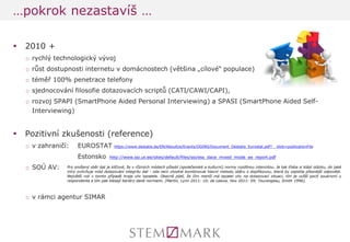 2010 + 
□rychlý technologický vývoj 
□růst dostupnosti internetu v domácnostech (většina „cílové“ populace) 
□téměř 100% penetrace telefony 
□sjednocování filosofie dotazovacích scriptů (CATI/CAWI/CAPI), 
□rozvoj SPAPI (SmartPhone Aided Personal Interviewing) a SPASI (SmartPhone Aided Self- Interviewing) 
Pozitivní zkušenosti (reference) 
□v zahraničí: EUROSTAT https://www.destatis.de/EN/AboutUs/Events/DGINS/Document_Destatis_Eurostat.pdf?__blob=publicationFile 
Estonsko http://www.ssi.ut.ee/sites/default/files/ssi/ess_dace_mixed_mode_ee_report.pdf 
□SOÚ AV: 
□v rámci agentur SIMAR 
…pokrok nezastavíš … 
Pro smíšený sběr dat je klíčové, že v různých módech působí (společenské a kulturní) normy rozdílnou intenzitou. Je tak třeba si klást otázku, do jaké míry ovlivňuje mód dotazování integritu dat - zda není vhodné kombinovat hlavní metodu sběru s doplňkovou, která by zajistila přesnější odpovědi. Největší roli v tomto případě hraje vliv tazatele. Obecně platí, že čím menší má tazatel vliv na dotazovací situaci, tím je vyšší pocit soukromí u respondenta a tím pak klesají bariéry dané normami. [Martin, Lynn 2011: 10; de Leeuw, Hox 2011: 59; Tourangeau, Smith 1996].  
