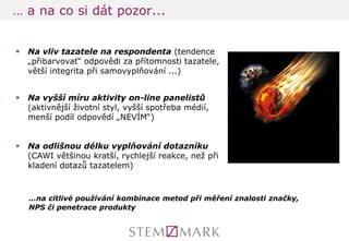 … a na co si dát pozor... 
Na vliv tazatele na respondenta (tendence „přibarvovat“ odpovědi za přítomnosti tazatele, větší integrita při samovyplňování ...) 
Na vyšší míru aktivity on-line panelistů (aktivnější životní styl, vyšší spotřeba médií, menší podíl odpovědí „NEVÍM“) 
Na odlišnou délku vyplňování dotazníku (CAWI většinou kratší, rychlejší reakce, než při kladení dotazů tazatelem) 
…na citlivé používání kombinace metod při měření znalosti značky, NPS či penetrace produkty  