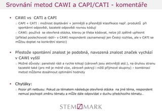 CAWI vs CATI a CAPI 
□CAPI + CATI : možnost doptávání + jemnější a přesnější klasifikace např. produktů při spontánní odpovědi, tazatelé odpovědi rovnou kódují 
□CAWI: používá se otevřená otázka, kterou je třeba kódovat, nelze již zpětně upřesnit 
(příklad poslechovost rádií– v CAWI respondenti zaznamenají jen Český rozhlas, ale v CATI se můžou doptat na konkrétní stanici) 
Přestože spontánní znalost je podobná, navozená znalost značek vychází v CAWI vyšší 
□Možné důvody: panelisté rádi a rychle klikají (zároveň jsou aktivnější atd.), na druhou stranu tazatelé také (pro mě je méně více, zároveň pokryjí i nižší příjmové skupiny) – kombinací metod můžeme dosáhnout optimální hodnoty 
Chytáky: 
□Pozor při netbusu: Pokud za tématem následuje otevřená otázka na jiné téma, respondent nemusí pochopit změnu tématu a může dále odpovídat v duchu předchozího tématu… 
Srovnání metod CAWI a CAPI/CATI - komentáře  