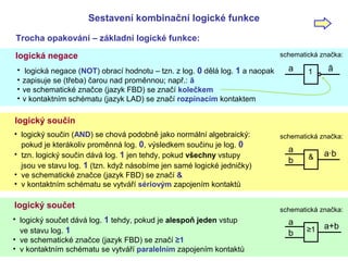 Sestavení kombinační logické funkce
Trocha opakování – základní logické funkce:
opakování
logická negace
• logická negace (NOT) obrací hodnotu – tzn. z log. 0 dělá log. 1 a naopak
• zapisuje se (třeba) čarou nad proměnnou; např.: ā
• ve schematické značce (jazyk FBD) se značí kolečkem
• v kontaktním schématu (jazyk LAD) se značí rozpínacím kontaktem
1 āa
schematická značka:
logický součin
• logický součin (AND) se chová podobně jako normální algebraický:
pokud je kterákoliv proměnná log. 0, výsledkem součinu je log. 0
• tzn. logický součin dává log. 1 jen tehdy, pokud všechny vstupy
jsou ve stavu log. 1 (tzn. když násobíme jen samé logické jedničky)
• ve schematické značce (jazyk FBD) se značí &
• v kontaktním schématu se vytváří sériovým zapojením kontaktů
logický součet
• logický součet dává log. 1 tehdy, pokud je alespoň jeden vstup
ve stavu log. 1
• ve schematické značce (jazyk FBD) se značí ≥1
• v kontaktním schématu se vytváří paralelním zapojením kontaktů
schematická značka:
a
& a·b
b
schematická značka:
a
≥1 a+b
b
 