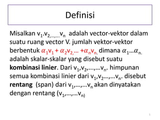 Definisi
Misalkan v1.v2,…,….vn adalah vector-vektor dalam
suatu ruang vector V. jumlah vektor-vektor
berbentuk 𝛼1v1 + 𝛼2v2,… +𝛼nvn. dimana 𝛼1…𝛼n.
adalah skalar-skalar yang disebut suatu
kombinasi linier. Dari v1,v2,...,…vn. himpunan
semua kombinasi linier dari v1,v2…,…vn. disebut
rentang (span) dari v1,…,…vn akan dinyatakan
dengan rentang (v1,…,…vn)
1
 