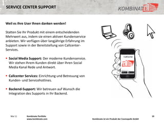 SERVICE CENTER SUPPORT


Weil es Ihre User Ihnen danken werden!

Statten Sie Ihr Produkt mit einem entscheidenden
Mehrwert aus, indem sie einen aktiven Kundenservice
anbieten. Wir verfügen über langjährige Erfahrung im
Support sowie in der Bereitstellung von Callcenter-
Services.

 Social Media Support: Der moderne Kundenservice.
  Wir stehen Ihrem Kunden direkt über Ihren Social
  Media Kanal Rede und Antwort.

 Callcenter Services: Einrichtung und Betreuung von
  Kunden- und Servicehotlines.

 Backend-Support: Wir betreuen auf Wunsch die
  Integration des Supports in Ihr Backend.




   Mai 11    Kombinate Portfolio                                                                       10
             www.kombinate.com                         Kombinate ist ein Produkt der Cosmopolls GmbH
 
