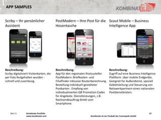 APP SAMPLES


Scriby – Ihr persönlicher                 PostModern – Ihre Post für die Scout Mobile – Business
Assistent                                 Hosentasche                    Intelligence App




Beschreibung:                             Beschreibung:                                Beschreibung:
Scriby digitalisiert Visitenkarten, die   App für den regionalen Postzusteller         Zugriff auf eine Business Intelligence
per Foto festgehalten wurden -            PostModern: Briefkasten- und                 Plattform über mobile Endgeräte.
schnell und zuverlässig.                  Filialfinder inklusive Routenberechnung.     Geeignet für Außendienst, speziell
                                          Bestellung individuell gestalteter           Gebietsleitung und Steuerung von
                                          Postkarten . Empfang von                     Netzwerkpartnern eines nationalen
                                          individualisierten QR Promotion Codes        Postdienstleisters.
                                          für Angebote. Dienstleistungen, z.B.
                                          Nachsendeauftrag direkt vom
                                          Smartphone.


    Mai 11        Kombinate Portfolio                                                                                  13
                  www.kombinate.com                                  Kombinate ist ein Produkt der Cosmopolls GmbH
 