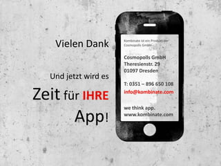 Vielen Dank        Kombinate ist ein Produkt der
                      Cosmopolls GmbH
                                          Kombinate
                                          Theaterstr. 6
                      Cosmopolls GmbH 01067 Dresden
                      Theresienstr. 29
                      01097 Dresden       Tel. 0351 32025210
  Und jetzt wird es                       info@kombinate.com
                      T: 0351 – 896 650 108

Zeit für IHRE         info@kombinate.com
                                          we think app
                                          www.kombinate.com
                      we think app.

       App!           www.kombinate.com
 