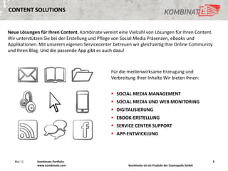 CONTENT SOLUTIONS


Neue Lösungen für Ihren Content. Kombinate vereint eine Vielzahl von Lösungen für Ihren Content.
Wir unterstützen Sie bei der Erstellung und Pflege von Social Media Präsenzen, eBooks und
Applikationen. Mit unserem eigenen Servicecenter betreuen wir gleichzeitig Ihre Online Community
und Ihren Blog. Und die passende App gibt es auch dazu!



                                                Für die medienwirksame Erzeugung und
                                                Verbreitung Ihrer Inhalte Wir bieten Ihnen:


                                                 SOCIAL MEDIA MANAGEMENT
                                                 SOCIAL MEDIA UND WEB MONITORING
                                                 DIGITALISIERUNG
                                                 EBOOK-ERSTELLUNG
                                                 SERVICE CENTER SUPPORT
                                                 APP-ENTWICKLUNG




   Mai 11    Kombinate Portfolio                                                                        2
             www.kombinate.com                          Kombinate ist ein Produkt der Cosmopolls GmbH
 
