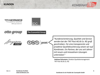 KUNDEN




                                “Kundenorientierung, Qualität und Service
                                werden bei der TNT Post AG & Co. KG groß
                                geschrieben. Für eine transparente und
                                proaktive Qualitätssicherung setzen wir auf
                                Kombinate. Ein Partner, der uns seit Jahren
                                mit neuen und innovativen Lösungen
                                unterstützt.”

                                Andreas Schumann, Direktor Qualitätsmanagement
                                TNT Post AG & Co. KG




 Mai 11   Kombinate Portfolio                                                     4
          www.kombinate.com       Kombinate ist ein Produkt der Cosmopolls GmbH
 
