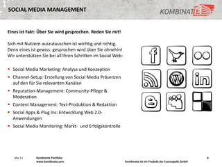 SOCIAL MEDIA MANAGEMENT


Eines ist Fakt: Über Sie wird gesprochen. Reden Sie mit!

Sich mit Nutzern auszutauschen ist wichtig und richtig.
Denn eines ist gewiss: gesprochen wird über Sie ohnehin!
Wir unterstützen Sie bei all Ihren Schritten im Social Web:

 Social Media Marketing: Analyse und Konzeption
 Channel-Setup: Erstellung von Social Media Präsenzen
  auf den für Sie relevanten Kanälen
 Reputation-Management: Community-Pflege &
  Moderation
 Content Management: Text-Produktion & Redaktion
 Social Apps & Plug Ins: Entwicklung Web 2.0-
  Anwendungen
 Social Media Monitoring: Markt- und Erfolgskontrolle




   Mai 11     Kombinate Portfolio                                                                             6
              www.kombinate.com                               Kombinate ist ein Produkt der Cosmopolls GmbH
 