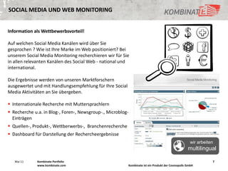 SOCIAL MEDIA UND WEB MONITORING


Information als Wettbewerbsvorteil!

Auf welchen Social Media Kanälen wird über Sie
gesprochen ? Wie ist Ihre Marke im Web positioniert? Bei
unserem Social Media Monitoring recherchieren wir für Sie
in allen relevanten Kanälen des Social Web - national und
international.

Die Ergebnisse werden von unseren Marktforschern
ausgewertet und mit Handlungsempfehlung für Ihre Social
Media Aktivitäten an Sie übergeben.

 Internationale Recherche mit Muttersprachlern
 Recherche u.a. in Blog-, Foren-, Newsgroup-., Microblog-
  Einträgen
 Quellen-, Produkt-, Wettberwerbs-, Branchenrecherche
 Dashboard für Darstellung der Rechercheergebnisse
                                                                                                        wir arbeiten
                                                                                                      multilingual

   Mai 11     Kombinate Portfolio                                                                                  7
              www.kombinate.com                              Kombinate ist ein Produkt der Cosmopolls GmbH
 