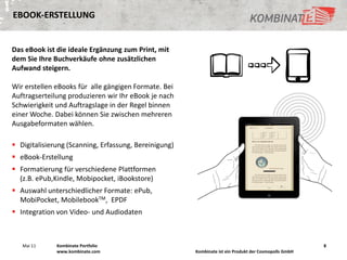 EBOOK-ERSTELLUNG


Das eBook ist die ideale Ergänzung zum Print, mit
dem Sie Ihre Buchverkäufe ohne zusätzlichen
Aufwand steigern.

Wir erstellen eBooks für alle gängigen Formate. Bei
Auftragserteilung produzieren wir Ihr eBook je nach
Schwierigkeit und Auftragslage in der Regel binnen
einer Woche. Dabei können Sie zwischen mehreren
Ausgabeformaten wählen.

 Digitalisierung (Scanning, Erfassung, Bereinigung)
 eBook-Erstellung
 Formatierung für verschiedene Plattformen
  (z.B. ePub,Kindle, Mobipocket, iBookstore)
 Auswahl unterschiedlicher Formate: ePub,
  MobiPocket, MobilebookTM, EPDF
 Integration von Video- und Audiodaten



   Mai 11     Kombinate Portfolio                                                                      8
              www.kombinate.com                        Kombinate ist ein Produkt der Cosmopolls GmbH
 
